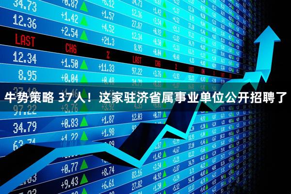 牛势策略 37人！这家驻济省属事业单位公开招聘了