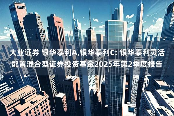 大业证券 银华泰利A,银华泰利C: 银华泰利灵活配置混合型证券投资基金2025年第2季度报告