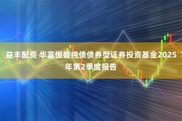 益丰配资 华富恒盛纯债债券型证券投资基金2025年第2季度报告