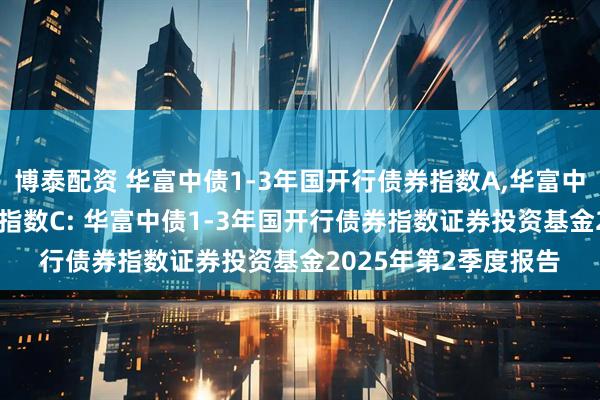 博泰配资 华富中债1-3年国开行债券指数A,华富中债1-3年国开行债券指数C: 华富中债1-3年国开行债券指数证券投资基金2025年第2季度报告