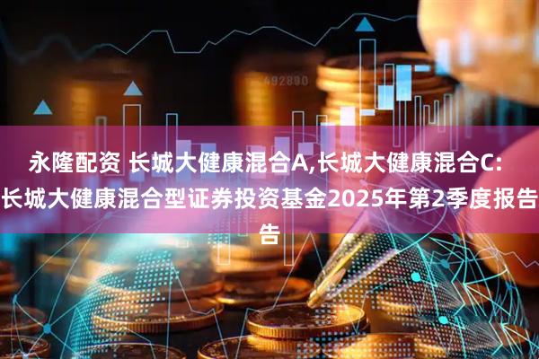永隆配资 长城大健康混合A,长城大健康混合C: 长城大健康混合型证券投资基金2025年第2季度报告