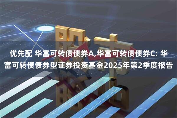 优先配 华富可转债债券A,华富可转债债券C: 华富可转债债券型证券投资基金2025年第2季度报告