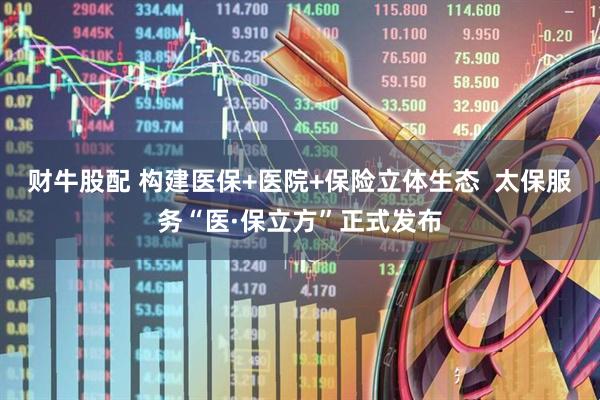 财牛股配 构建医保+医院+保险立体生态  太保服务“医·保立方”正式发布