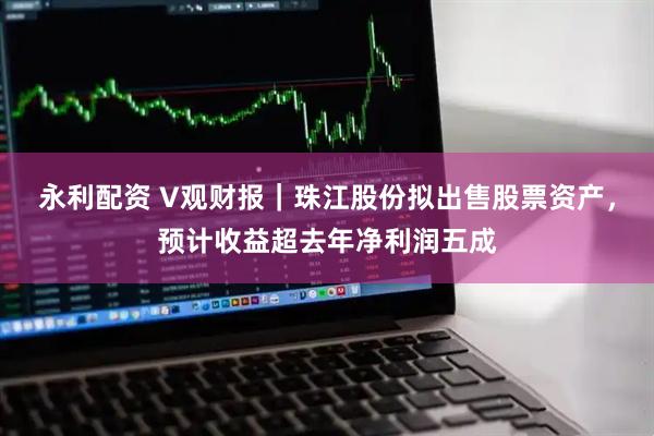 永利配资 V观财报｜珠江股份拟出售股票资产，预计收益超去年净利润五成
